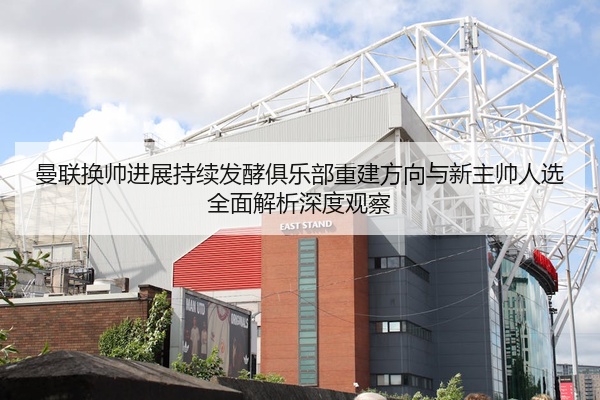曼联换帅进展持续发酵俱乐部重建方向与新主帅人选全面解析深度观察
