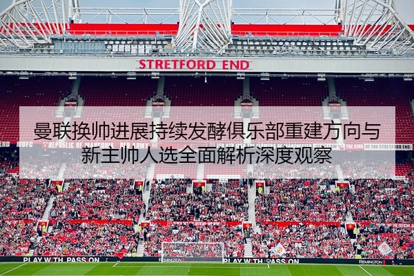 曼联换帅进展持续发酵俱乐部重建方向与新主帅人选全面解析深度观察