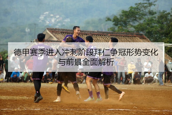 德甲赛季进入冲刺阶段拜仁争冠形势变化与前景全面解析