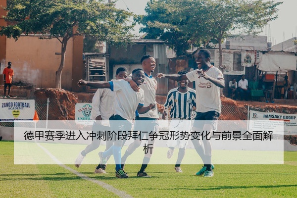德甲赛季进入冲刺阶段拜仁争冠形势变化与前景全面解析