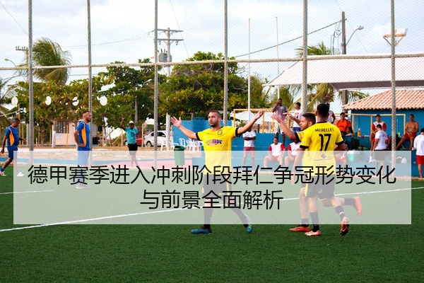 德甲赛季进入冲刺阶段拜仁争冠形势变化与前景全面解析