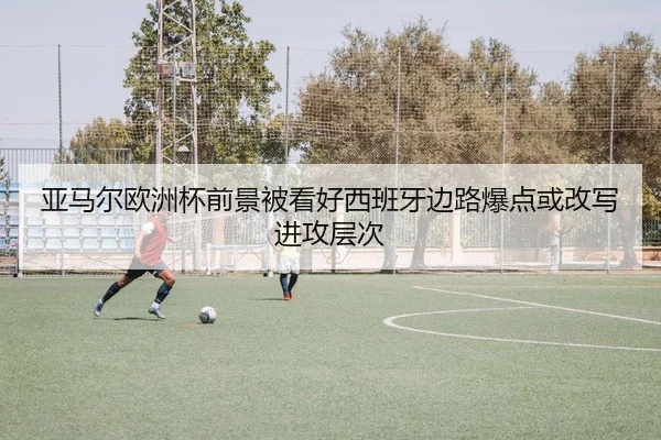 亚马尔欧洲杯前景被看好西班牙边路爆点或改写进攻层次